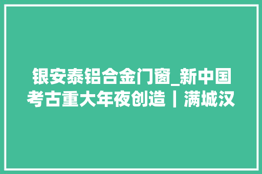 银安泰铝合金门窗_新中国考古重大年夜创造｜满城汉墓点一盏长信宫灯看不尽金缕玉衣