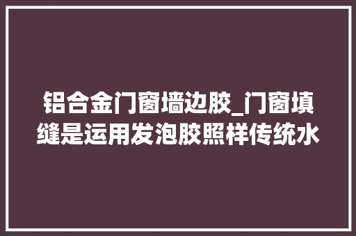 铝合金门窗墙边胶_门窗填缝是运用发泡胶照样传统水泥砂浆填缝