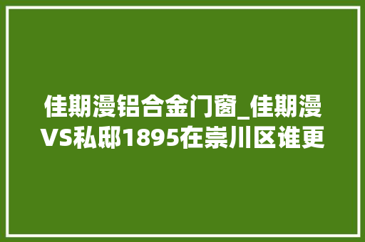 佳期漫铝合金门窗_佳期漫VS私邸1895在崇川区谁更胜一筹