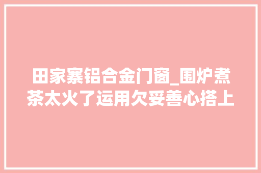 田家寨铝合金门窗_围炉煮茶太火了运用欠妥善心搭上性命