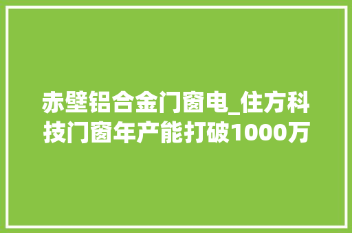 赤壁铝合金门窗电_住方科技门窗年产能打破1000万平方米