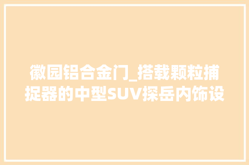 徽园铝合金门_搭载颗粒捕捉器的中型SUV探岳内饰设计尽显高级感