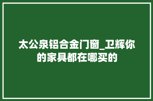 太公泉铝合金门窗_卫辉你的家具都在哪买的