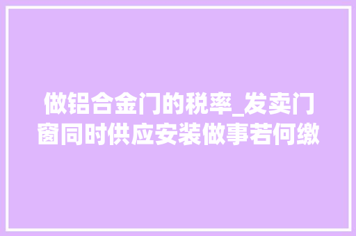 做铝合金门的税率_发卖门窗同时供应安装做事若何缴纳增值税