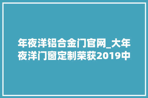 年夜洋铝合金门官网_大年夜洋门窗定制荣获2019中国铝合金门窗消费者喜好十大年夜品牌