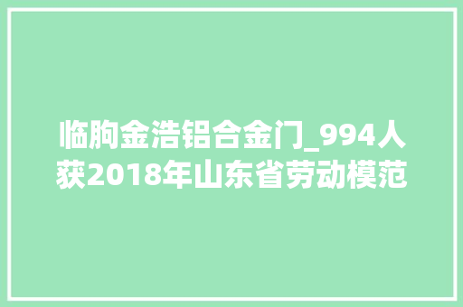 临朐金浩铝合金门_994人获2018年山东省劳动模范和前辈工作者附具体名单