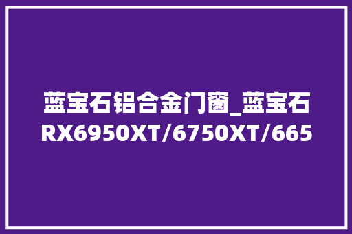 蓝宝石铝合金门窗_蓝宝石RX6950XT/6750XT/6650XT首测三卡齐发加注618