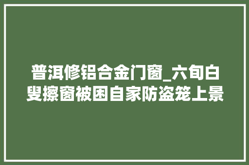 普洱修铝合金门窗_六旬白叟擦窗被困自家防盗笼上景谷消防快速营救