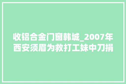 收铝合金门窗韩城_2007年西安须眉为救打工妹中刀捐躯后来才知他竟是位切切财主
