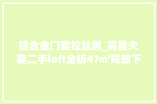 铝合金门套拉丝黑_高能夫妻二手loft全拆47㎡竟放下2室1厅2卫2书房还有富余