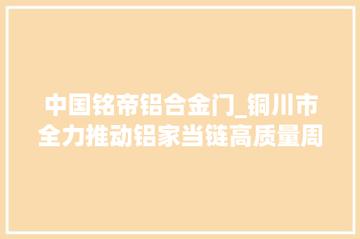中国铭帝铝合金门_铜川市全力推动铝家当链高质量周全转型成长