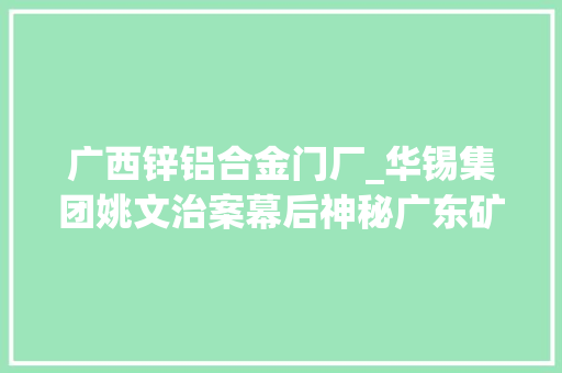 广西锌铝合金门厂_华锡集团姚文治案幕后神秘广东矿老板刘礼昌浮出水面