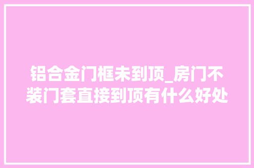 铝合金门框未到顶_房门不装门套直接到顶有什么好处师长教师傅这样说回家也想装