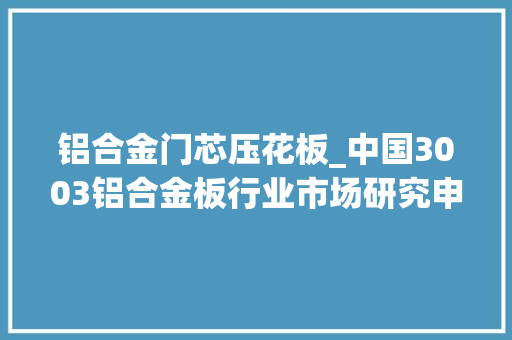铝合金门芯压花板_中国3003铝合金板行业市场研究申报