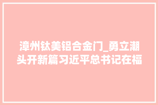 漳州钛美铝合金门_勇立潮头开新篇习近平总书记在福建和安徽考察纪实