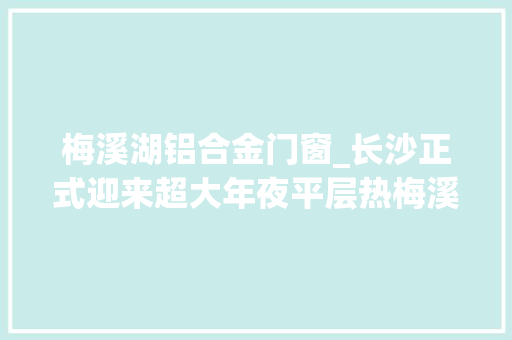 梅溪湖铝合金门窗_长沙正式迎来超大年夜平层热梅溪湖表现惊为天人