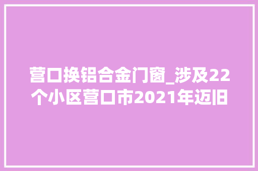 营口换铝合金门窗_涉及22个小区营口市2021年迈旧小区改造项目招标