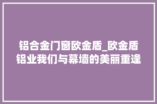 铝合金门窗欧金盾_欧金盾铝业我们与幕墙的美丽重逢