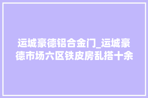 运城豪德铝合金门_运城豪德市场六区铁皮房乱搭十余年违法乱象该谁管