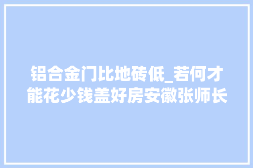 铝合金门比地砖低_若何才能花少钱盖好房安徽张师长教师40万建三层特来分享建房经验