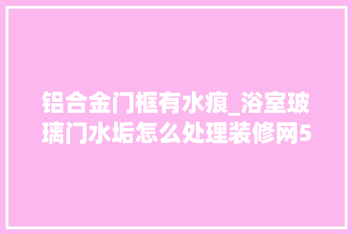 铝合金门框有水痕_浴室玻璃门水垢怎么处理装修网5大年夜处理办法奥妙解决