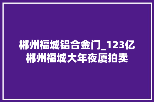 郴州福城铝合金门_123亿郴州福城大年夜厦拍卖