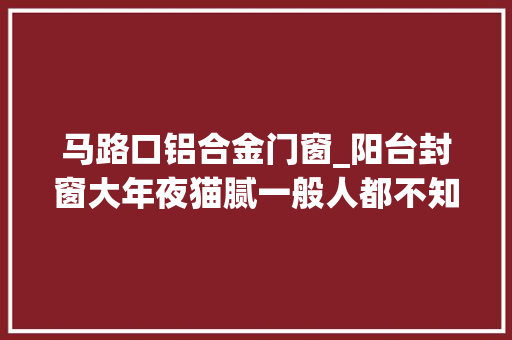 马路口铝合金门窗_阳台封窗大年夜猫腻一般人都不知道