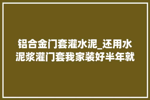 铝合金门套灌水泥_还用水泥浆灌门套我家装好半年就开裂师长教师傅土办法坑人