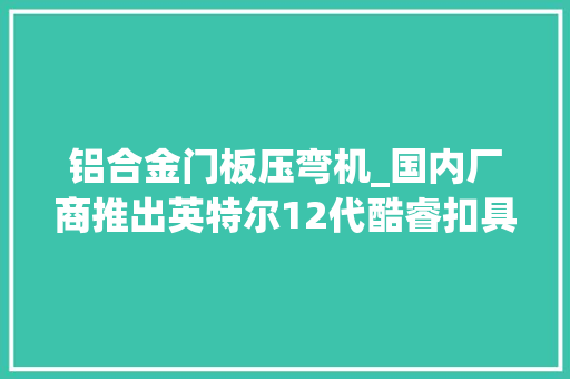 铝合金门板压弯机_国内厂商推出英特尔12代酷睿扣具解决CPU被压弯问题