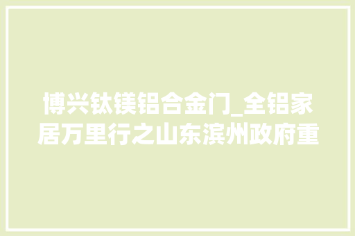 博兴钛镁铝合金门_全铝家居万里行之山东滨州政府重视推动全铝家居成长越来越快