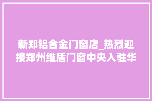 新郑铝合金门窗店_热烈迎接郑州维盾门窗中央入驻华丰商城