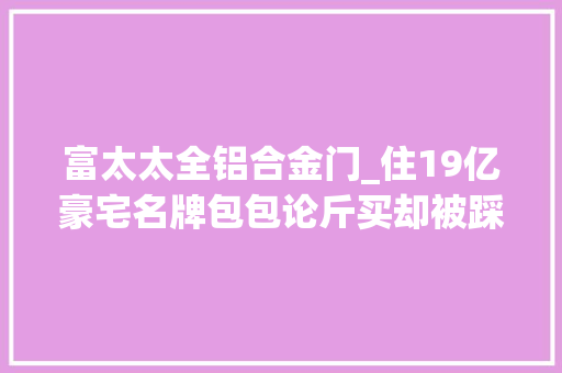 富太太全铝合金门_住19亿豪宅名牌包包论斤买却被踩在富太太圈小看链底端