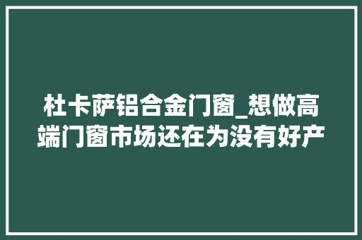 杜卡萨铝合金门窗_想做高端门窗市场还在为没有好产品发愁吗…别墅装修