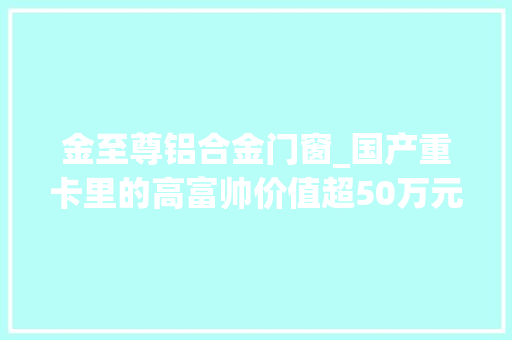 金至尊铝合金门窗_国产重卡里的高富帅价值超50万元的解放JH6智尊黄金版
