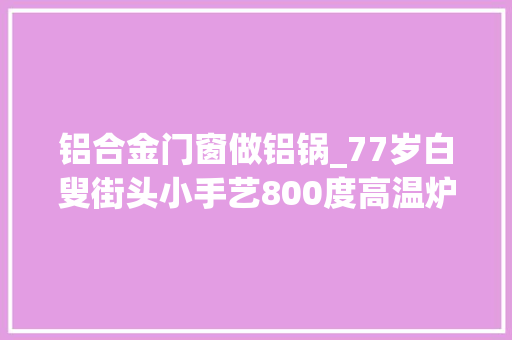 铝合金门窗做铝锅_77岁白叟街头小手艺800度高温炉火将废旧铝材变成家用铝锅