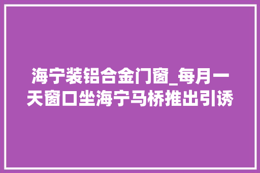 海宁装铝合金门窗_每月一天窗口坐海宁马桥推出引诱干部坐班做事制