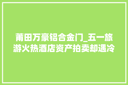 莆田万豪铝合金门_五一旅游火热酒店资产拍卖却遇冷