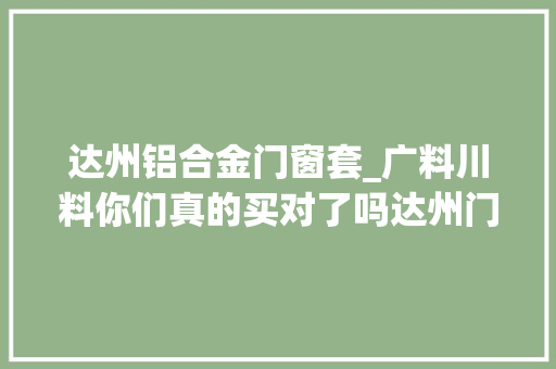 达州铝合金门窗套_广料川料你们真的买对了吗达州门窗小杨哥达州门窗说真话
