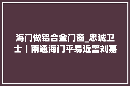 海门做铝合金门窗_忠诚卫士丨南通海门平易近警刘嘉痴迷破案17年奋战在袭击违法犯罪第一线