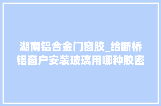 湖南铝合金门窗胶_给断桥铝窗户安装玻璃用哪种胶密封性比较好