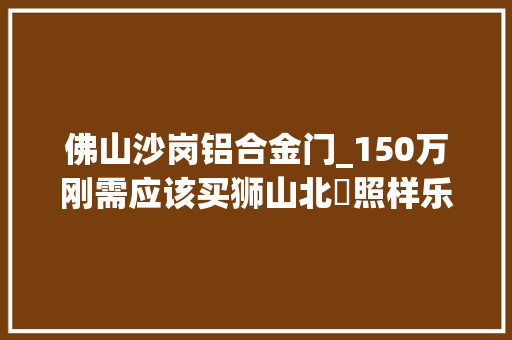 佛山沙岗铝合金门_150万刚需应该买狮山北滘照样乐从