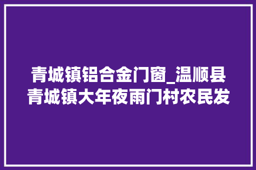 青城镇铝合金门窗_温顺县青城镇大年夜雨门村农民发牛财