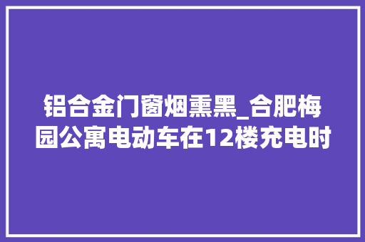 铝合金门窗烟熏黑_合肥梅园公寓电动车在12楼充电时自燃烧成车架黑烟灰窜到33楼