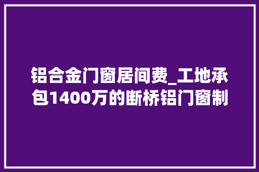 铝合金门窗居间费_工地承包1400万的断桥铝门窗制作安装实际能赚若干钱