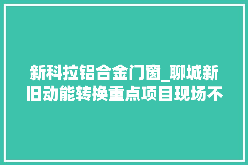 新科拉铝合金门窗_聊城新旧动能转换重点项目现场不雅观摩｜高唐跑出动能转换加速度