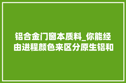 铝合金门窗本质料_你能经由进程颜色来区分原生铝和收受接收铝吗堡屋国际