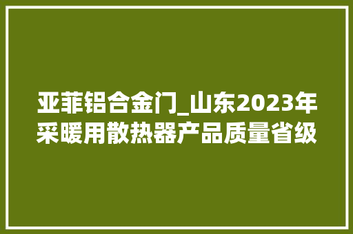亚菲铝合金门_山东2023年采暖用散热器产品质量省级监督抽查结果