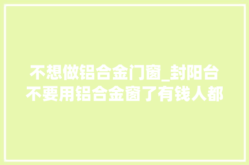 不想做铝合金门窗_封阳台不要用铝合金窗了有钱人都装这种代替真后悔如今才据说