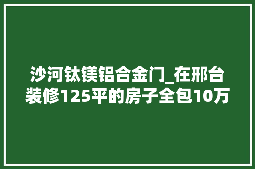 沙河钛镁铝合金门_在邢台装修125平的房子全包10万可以装修成什么样