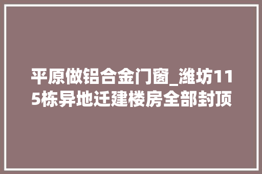 平原做铝合金门窗_潍坊115栋异地迁建楼房全部封顶确保群众8月底按时回迁